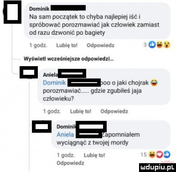 dominik na sam początek lo chyba najlepiej icc spróbować porozmawiać jak czoow ek zamiast od razu dzwonlc po bagiety mm lubię lu odpcwwdz o. wyświetl wcześniejsze odpowiedz v d donnmk od o laku chojrak porozmamać gd  e zgubiles jaja człow ehm. lumów umm mod w abe a apommałem wyciągnąć z wole mordy mm mm w ooo deomedz