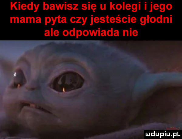 kiedy bawisz się u kolegi ijego mama pyta czy jesteście głodni ale odpowiada nie