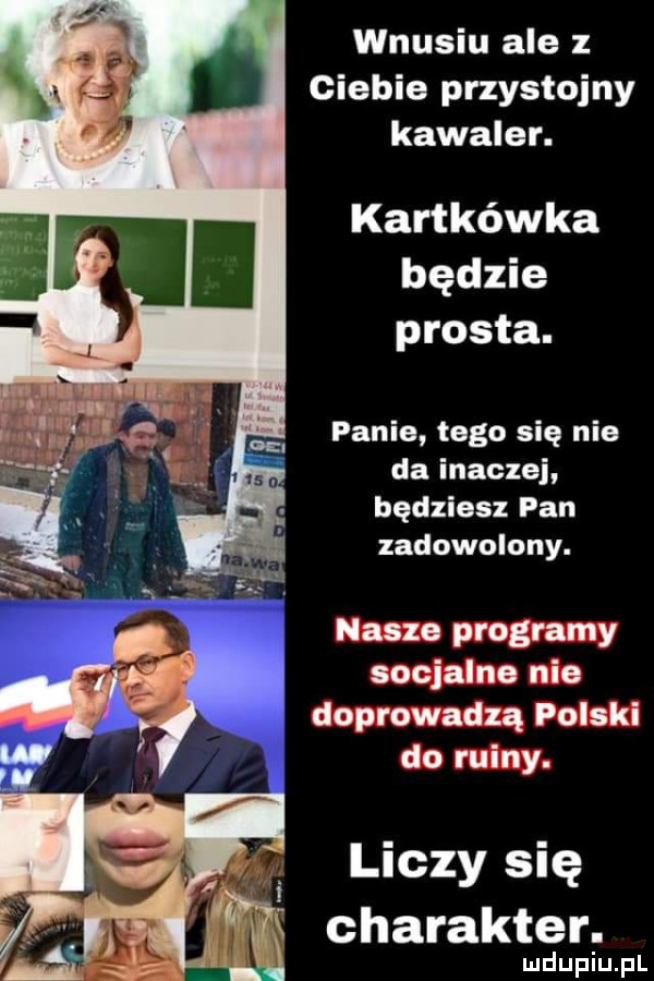 wnusiu ale z ciebie przystojny kawaler. kartkówka będzie prosta. panie tego się nie da inaczej będziesz pan zadowolony. nasze programy socjalne nie doprowadzą polski do ruiny. liczy się charakter