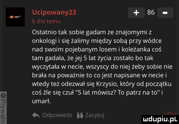 ucipowany      g im tomu ostatnio tak sobie gadam ze znajomymi z onkologi i się żalimy między sobą przy wódce nad swoim pojebanym losem i koleżanka coś tam gadała źejej   lat życia zostało bo tak wyczytała w necie wszyscy do niej zeby sobie nie brała na poważnie to cojest napisane w necie i wtedy tez odezwał się krzysio który od początku coś źle się czuł   lat mówisz to patrz na to i umarh   w ii