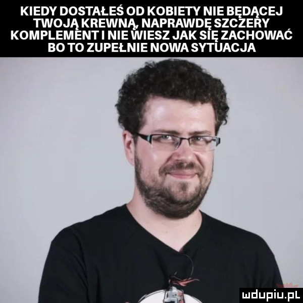 kiedy dostałeś  d kobiety nie będącej twoj krewną nafrawd szczery kumplem nai nie wiesz jak s ę zachowac bo to zupelnie nowa sytuacja