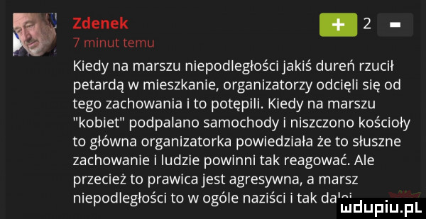 zdenek.     minut temu kiedy na marszu niepodległościjakiś dureń rzucii petarda w mieszkanie organizatorzy odcięci się od tego zachowania i to potępili. kiedy na marszu kotlet podpalane samochody niszczono kościoły to główna organizatorka powiedziala że to słuszne zachowanie i ludzie powinni tak reagować. ale przecież to prawicajest agresywna a marsz. abakankami. nlepodlegioscl to w ogmie na  sc imak da