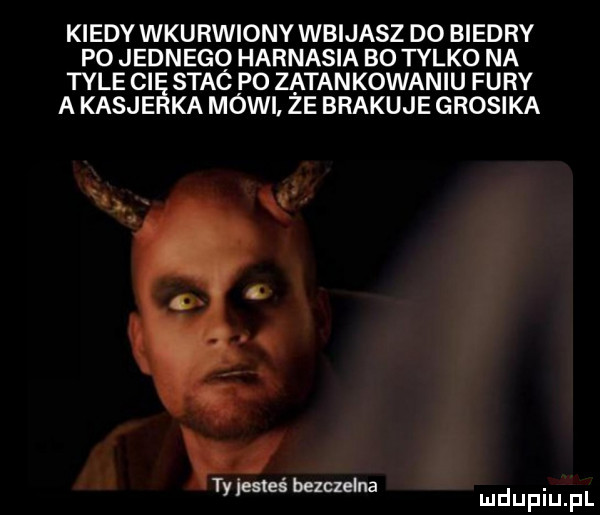 kiedy wkurwiony wbijasz d  biedry po jednego harnasia bo tylko na tyle ci stac po zatankowaniu fury a kasje ka mówi ze brakuje grosika i ty lesleś bezczelna