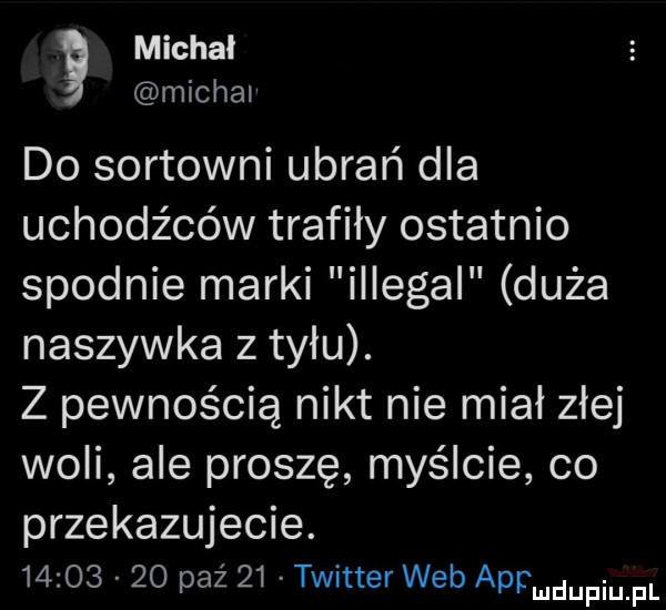 michal michal do sortowni ubrań dla uchodźców trafiły ostatnio spodnie marki illegal duża naszywka z tyłu. z pewnością nikt nie miał złej woli ale proszę myślcie co przekazujecie.          paź    twitter web appmdupqul