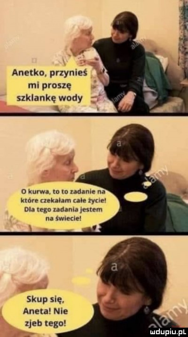mi proszę szklankę wody o kurwa. lo to zadanie na ktore czekalam ah xycle dla tego zadania jestem na iwmde skup się. aneta nie zjeb tego