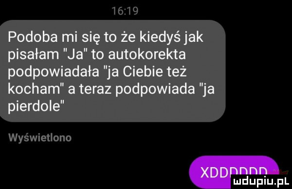 podoba mi się to że kiedyś jak pisałam ja to autokorekta podpowiadała ja ciebie też kocham a teraz podpowiada ja pierdole