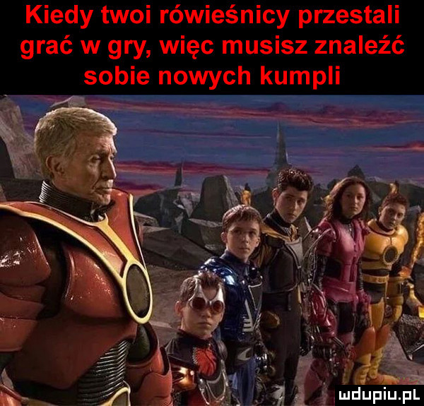 kiedy twoi rówieśnicy przestali grać w gry więc musisz znaleźć sobie nowych kumpli