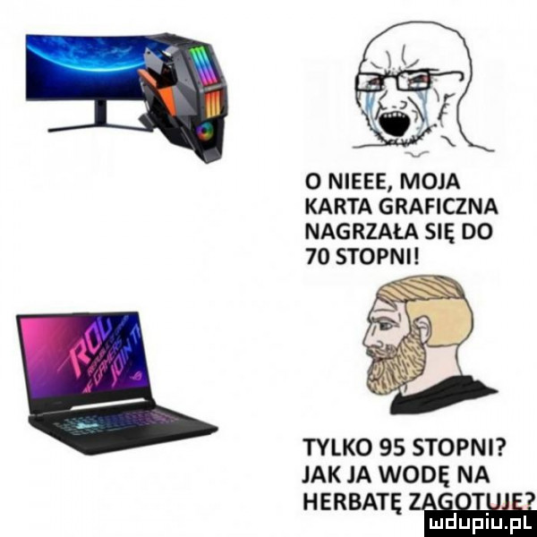 o nieee moja karta graficzna nagrzała się do    stopni tylko    stopni jak ja wodę na herbat i w