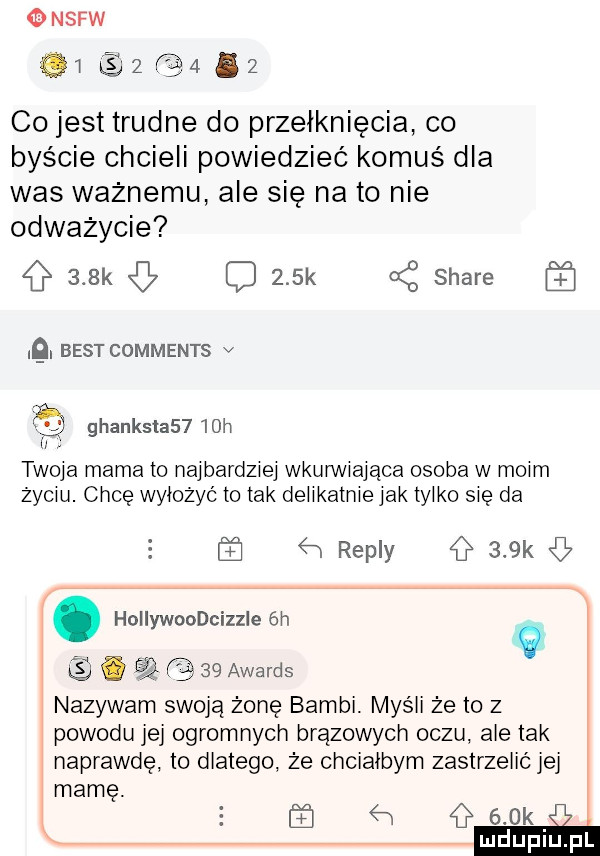 nerw           co jest trudne do przełknięcia co byście chcieli powiedziec komuś dla was waznemu ale się nato nie odwazycie    k c    k a z stare. best comments v ghanksla     h twoja mama to najbardziej wkurwrajaca osoba w mmm życiu. chcę wyłożyć to tak delikatnie jak tylko się da    repry    k. hollywoodcizzle  h   q. cq    awards nazywam swoja żonę bambi. myśli że to z powodu jej ogromnych brazowych oczu ale tak naprawdę to dlatego że chciałbym zastrzelić jej mamę. h    k