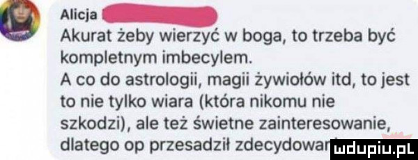 alicja akurat żeby wierzyć w boga to trzeba być kompletnym imbecylem. a co do astrologii magii żywiołów ind to jest to nie tylko wiara która nikomu nie szkodzi ale też świetne zainteresowanie dlatego op przesadził zdecydowar