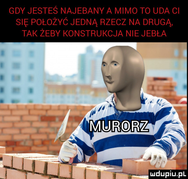 gdy jesteś najebany a mimo to uda ci sie położyc jedną rzecz na drugą tak żeby konstrukcja nie jebła