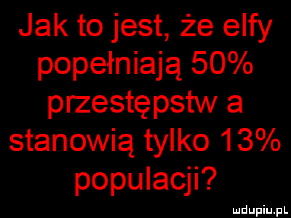 jak to jest że elfy popełniają    przestępstw a stanowią tylko    populacji