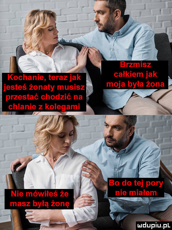 x brzmisz całkiem jak moja była żona kochanie teraz jak jesteś żonaty musisz przestać chodzić na. e huanie z kolegami bó dętej pory ie miałem nie mówiłeś że masz byłą żonę deupiu. pl