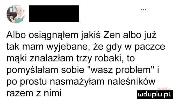 gł albo osiągnąłem jakiś zen albo już tak mam wyjebane że gdy w paczce mąki znalazłam trzy robaki to pomyślałam sobie wasz problem i po prestu nasmażyłam naleśników razem z nimi