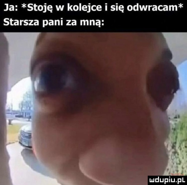 ja stoję w kolejce i się odwracam starsza pani za mną