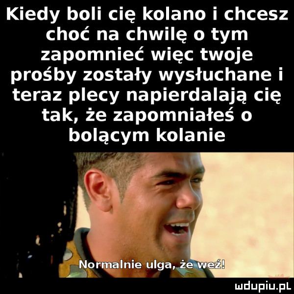 kiedy boli cię kolano i chcesz choć na chwilę o tym zapomnieć więc twoje prośby zostały wysłuchane i teraz plecy napierdalają cię tak że zapomniałeś o bolącym kolanie normalnie ulga i iś