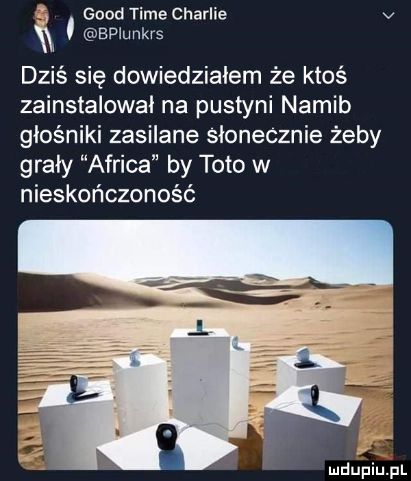 geod time charlie v    bplunkrs dziś się dowiedziałem że ktoś zainstalował na pustyni namib głośniki zasilane słonecznie żeby grały africa by toto w nieskończoność