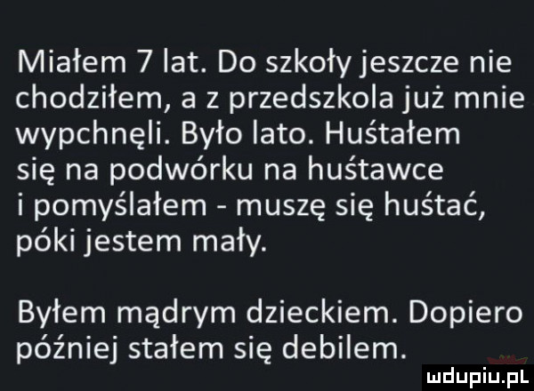 miałem   lat. do szkołyjeszcze nie chodziłem a z przedszkola już mnie wypchnęli. było lato. huśtałem się na podwórku na huśtawce i pomyślałem muszę się huśtać póki jestem mały. byłem mądrym dzieckiem. dopiero później stałem się debilem