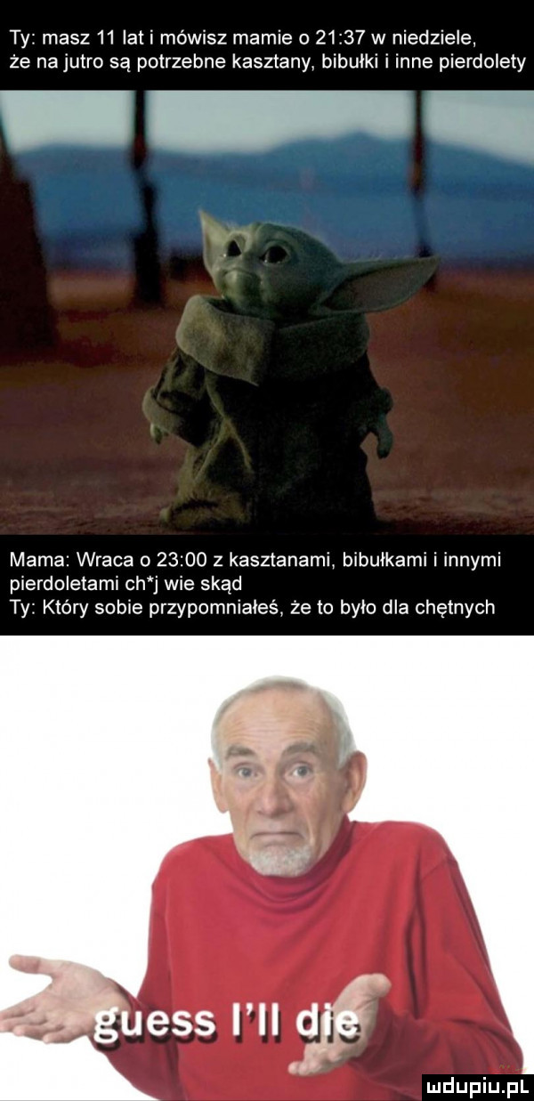 ty masz    iati mówisz mamie o       w niedziele że na jutro są potrzebne kasztany bibułki i inne pierdolety mama wraca o       z kasztanami bibułkami i innymi pierdoletami ch j wie skąd ty który sobie przypomniałeś że to bym dla chętnych
