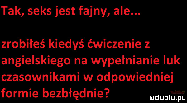 tak seks jest fajny ale. zrobiłeś kiedyś ćwiczenie z angielskiego na wypełnianie luk czasownikami w odpowied niej formie bezbłędnie fal