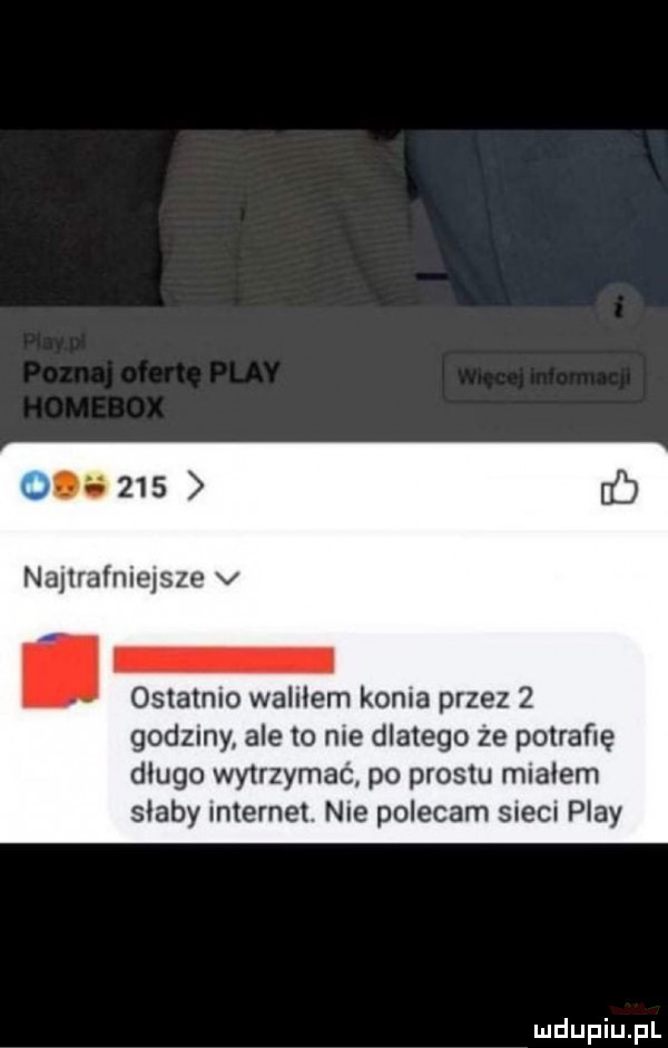 up     najtrafniejsze v ostatnio waliłem konia przez   godzmy ale to nie dlatego że potrafię długo wytrzymać po prestu miałem słaby internet. nie polecam sieci play