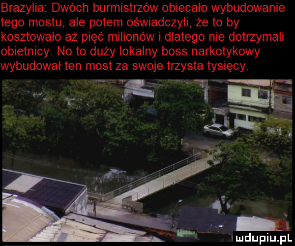 brazylia dwóch burmistrzów obiecało wybudowanie tego mostu ale potem oświadczyli że to by kosztowało aż pięć milionów i dlatego nie dotrzymali obietnicy no to duży lokalny boss narkotykowy wybudowal ten most za swoje trzysta tysięcy. abakankami fi qi