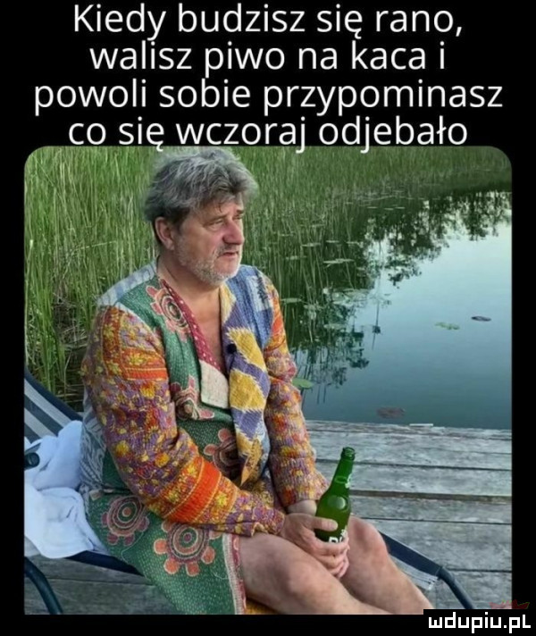 kiedy budzisz się rano walisz piwo na kaca i powoli sobie przypominasz i wczoraj odjebało