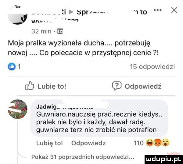 a. ji  pm. no. x wu    min moja pralka wyzionęła ducha. potrzebuję co polecacie w przystępnej cenie nowej.       odpowiedzi ó lubię to odpowiedź jadwigc w gówniaro nauczsię prać recznie kiedys. pralek nie bylo i każdy dawał radę. gówniarze terz nic zrobić nie potrafion lubię to odpowiedz    . pokaż    poprzednich odpowiedzi