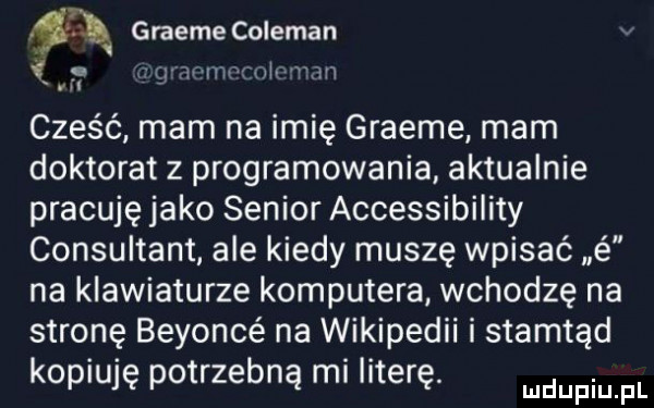 graeme coleman l. wim ul m cześć mam na imię graeme mam doktorat z programowania aktualnie pracuję jako senior accessibility consultant ale kiedy muszę wpisać é na klawiaturze komputera. wchodzę na stronę beyoncé na wikipedii i stamtąd kopiuję potrzebną mi literę. mnpm fl