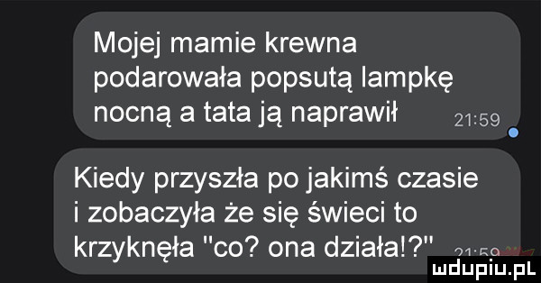 mojej mamie krewna podarowała popsutą lampkę nocną a tata ją naprawił       kiedy przyszła po jakimś czasie i zobaczyła że się świeci to krzyknęła co ona działa wl o mduplu pl