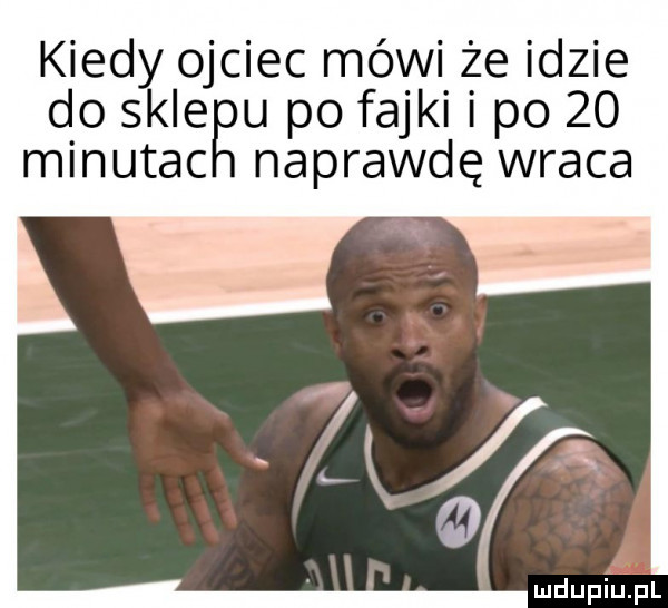 kiedy ojciec mówi że idzie do skieęu po fajki i po    naprawdę wraca minutac