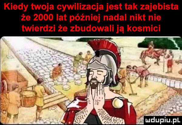 kiedy twoja cywilizacja jest tak zajebista że      lat później nadal nikt nie twierdzi że zbudowali ją kosmici