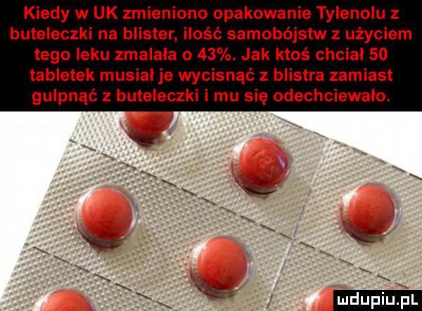 kiedy w uk zmieniono opakowanie tylenoiu z buteleczki na blister ilość samobójstw z użyciem tego leku zmalala o   . jak ktoś chciał    tabletek musial je wycisnąć z blistra zamiast gulpnąć z buteleczki i mu się odechciewa mio