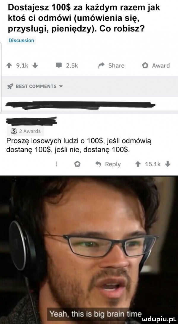 dostajesz     za każdym razem jak ktoś ci odmówi umówienia się przysługi pieniędzy. co robisz discussion   k ł i jak slide q award   best comments v proszę losowych ludzi o     jeśli odmówią dostanę     jeśli nie dostanę    . rom f    k l yeah tais is big braun time