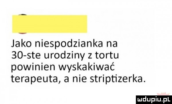 jako niespodzianka na    sie urodziny z tortu powinien wyskakiwać terapeuta a nie striptizerka. ludu iu. l