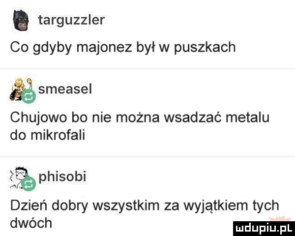targuzzler co gdyby majonez był w puszkach gsmeasel chujowo bo nie można wsadzać metalu do mikrofali   phisobi dzień dobry wszystkim za wyjątkiem tych dwóch