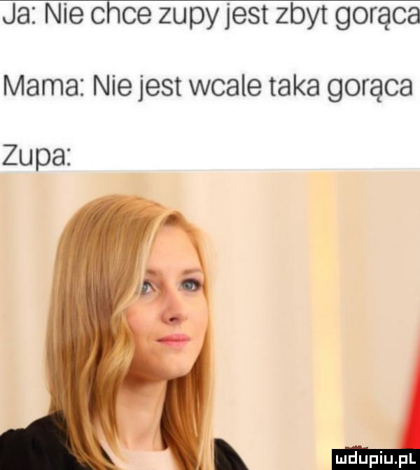 ja nie chce zupy jest zbyt gorąca mama nie jest wcale taka gorąca zupa