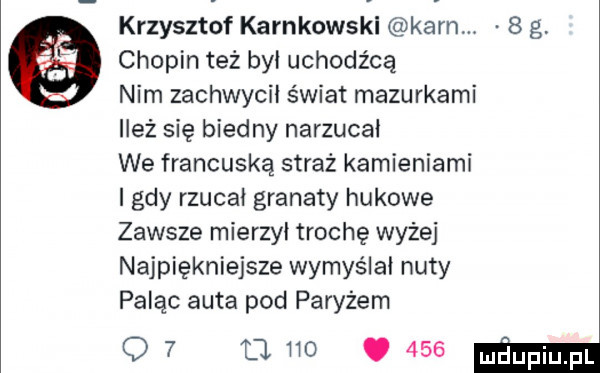 krzysztof karnkowski karn.   g chopin też był uchodźcą nim zachwycił świat mazurkami ileż się biedny narzucał we francuską straż kamieniami i gdy rzucał granaty hukowe zawsze mierzył trochę wyzej najpiękniejsze wymyślał nuty paląc auta pod paryżem o   a