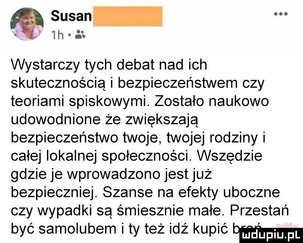 susan lh a. wystarczy tych debat nad ich skutecznością i bezpieczeństwem czy teoriami spiskowymi. zostało naukowo udowodnione że zwiększają bezpieczeństwo twoje twojej rodziny i całej lokalnej społeczności. wszędzie gdzie je wprowadzono jest już bezpieczniej. szanse na efekty uboczne czy wypadki są śmiesznie małe przestań być samolubem ty też idź kupić