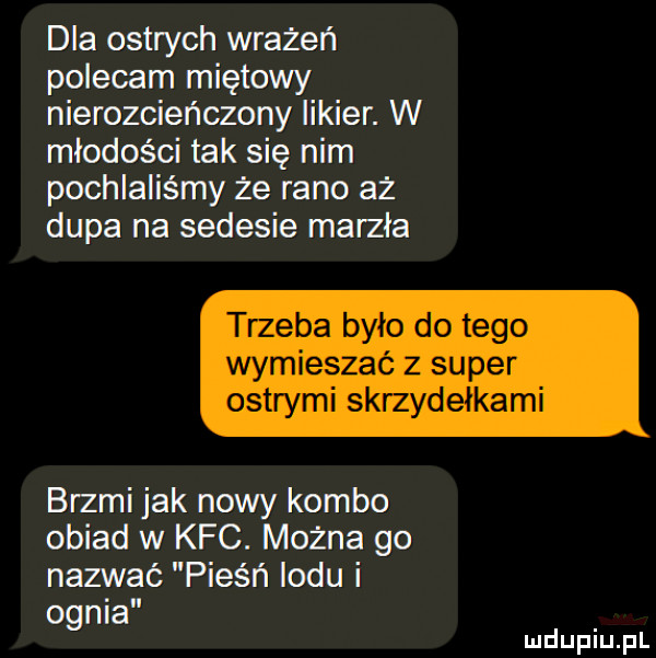 dla ostrych wrażeń polecam miętowy nierozcieńczony likier. w młodości tak się nim pochlaliśmy że rano az dupa na sedesie marzła trzeba było do tego wymieszać z super ostrymi skrzydełkami brzmi jak nowy kombo obiad w kfc. można go nazwać pieśń lodu i ognia mduplu pl