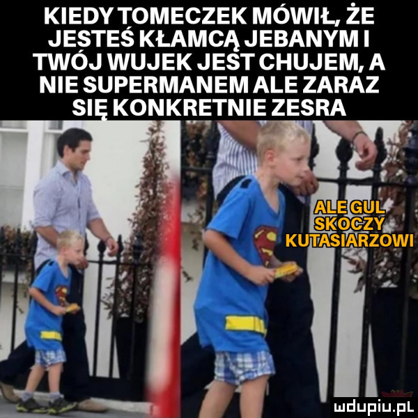 kiedy oleczek mówil. że jestes kłamcą jebanym i twoj wujek jest chujem a nie supermanem ale zaraz si konkb e inie zesra gie kutas ikrz wi. i. abakankami. abakankami i a