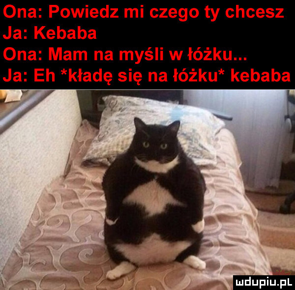 ona powiedz mi czego ty chcesz ja kebaba ona mam na myśli włóżku. ja eh kładę się na łóżku kebaba