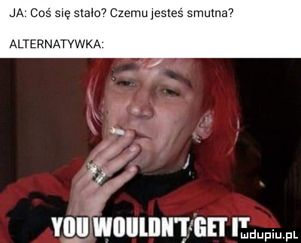 ja coś się stało czemu jesteś smutna alternatywna. i     r vnutwnulnn nnmuw