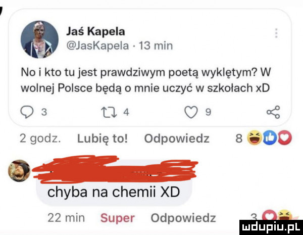 jaś kapela jaskapela    min no i kto tu jest prawdziwym poetą wyklętym w wolnej polsce będą o mnie uczyć w szkołach xd o   d.   o      dz. lunięto odpowiedz      a chyba na chemii xd   min super odpowiedz