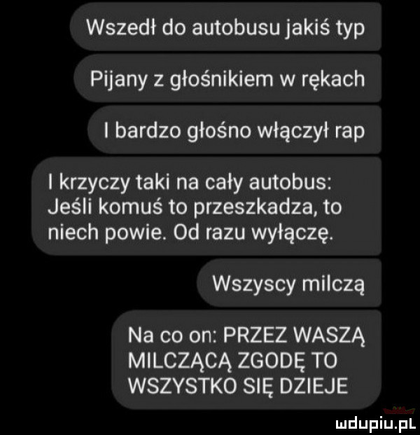 wszedł do autobusu jakiś typ pijany z głośnikiem w rękach i bardzo głośno włączył rap i krzyczy taki na cały autobus jeśli komuś to przeszkadza to niech powie. od razu wyłączę. wszyscy milczą na co on przez waszą milczącą zgodę t  wszystko się dzieje ludupiu pl