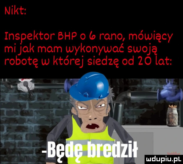 nikt inspektor bhp o a rano mówiący mi jak mam wykonywać swoją robotę w której siedzę od    lat