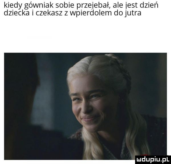 kiedy górniak sobie przejebał ale iest dzień dziecka i czekasz z wpierdolem dojutra