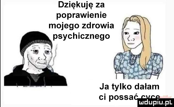 dziękuję za poprawienie mojego zdrowia psychicznego ja tylko dałam ci postaw