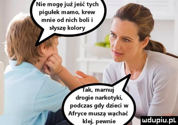 nie mogęjuźjeść tych pigułek mamo. krew mnie od nich boli i słyszę kolory ak. marnuj drogie narkotyki. podczas gdy dzieci w afryce musza wąchać klej. pewnie