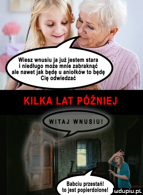 wiesz wnusiu ja już jestem stara i niedługo może mnie zabraknąć ale nawetjak będę u aniołków to będę cię odwiedzać i m babciu przestań tojest popierdolonel doping